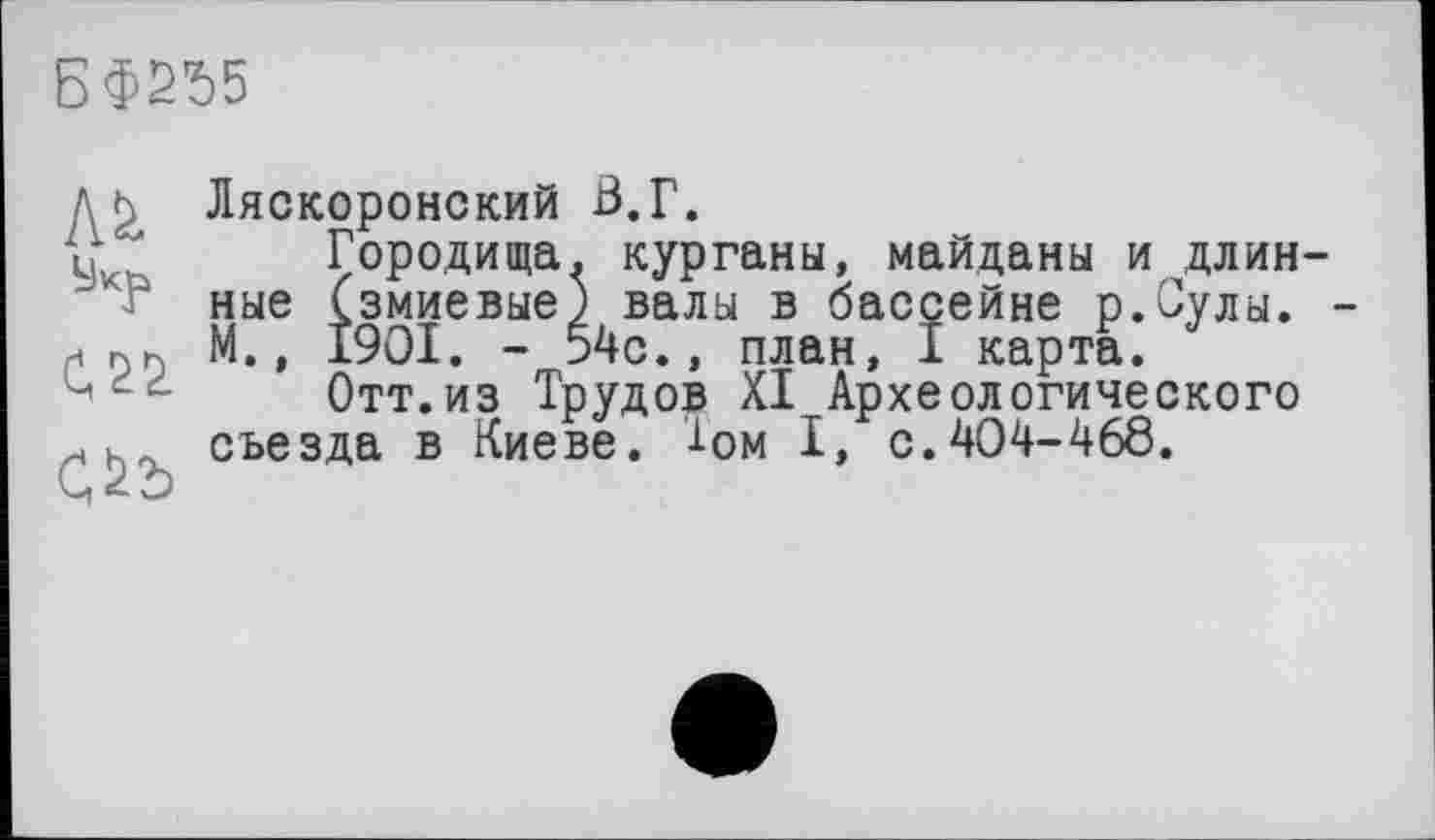 ﻿БФ2Ъ5
М
С.22
Ляскоронский В.Г.
Городища, курганы, майданы и длин ные (змиевые) валы в бассейне р.Сулы. М., I9OI. - 54с., план, I карта.
Отт.из Трудов XI Археологического съезда в Киеве, -і-ом I, с.404-468.